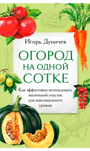 Книга ОГОРОД НА ОДНОЙ СОТКЕ. КАК ЭФФЕКТИВНО ИСПОЛЬЗОВАТЬ МАЛЕНЬКИЙ УЧАСТОК ДЛЯ МАКСИМАЛЬНОГО УРОЖАЯ